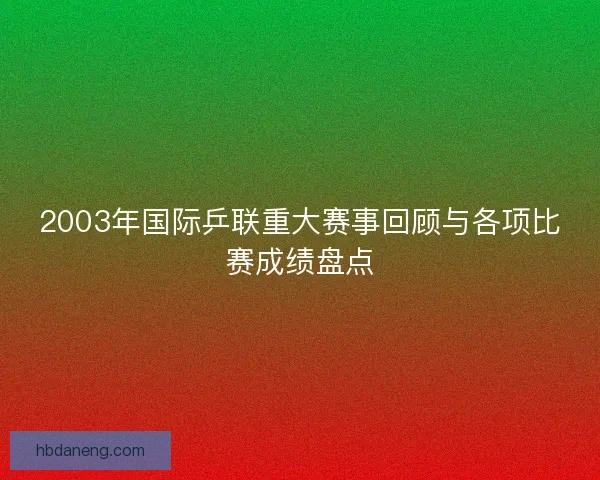 2003年国际乒联重大赛事回顾与各项比赛成绩盘点 2003年国际乒联重大赛事回顾与各项比赛成绩盘点