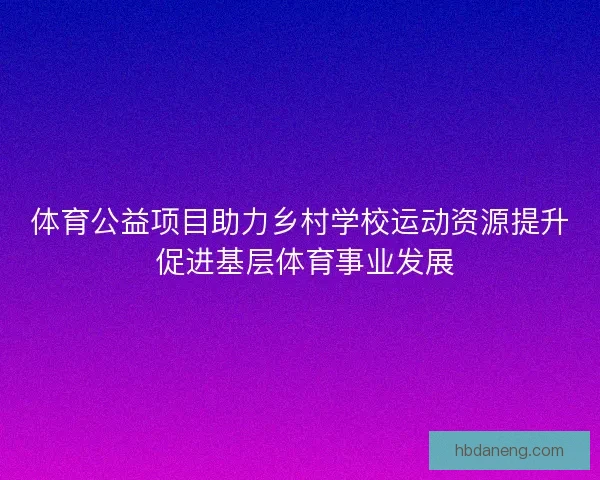 体育公益项目助力乡村学校运动资源提升 促进基层体育事业发展