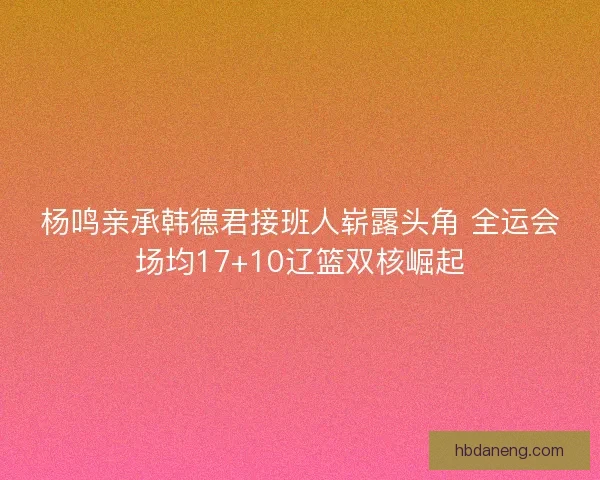 杨鸣亲承韩德君接班人崭露头角 全运会场均17+10辽篮双核崛起