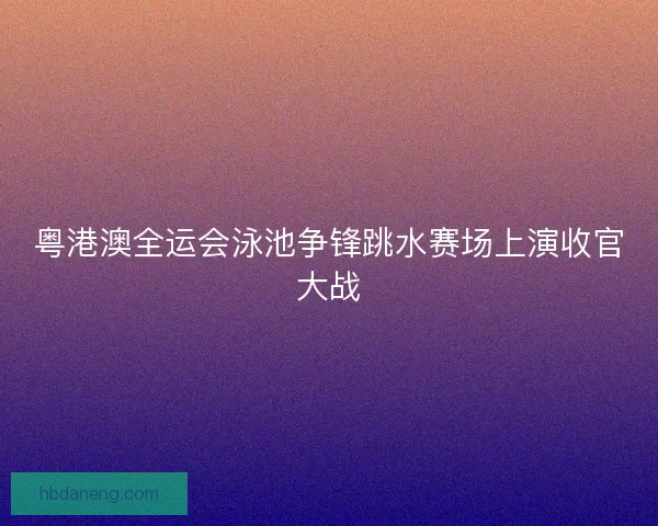 粤港澳全运会泳池争锋跳水赛场上演收官大战 粤港澳全运会泳池争锋跳水赛场上演收官大战
