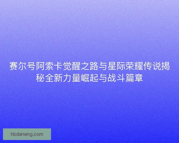 赛尔号阿索卡觉醒之路与星际荣耀传说揭秘全新力量崛起与战斗篇章