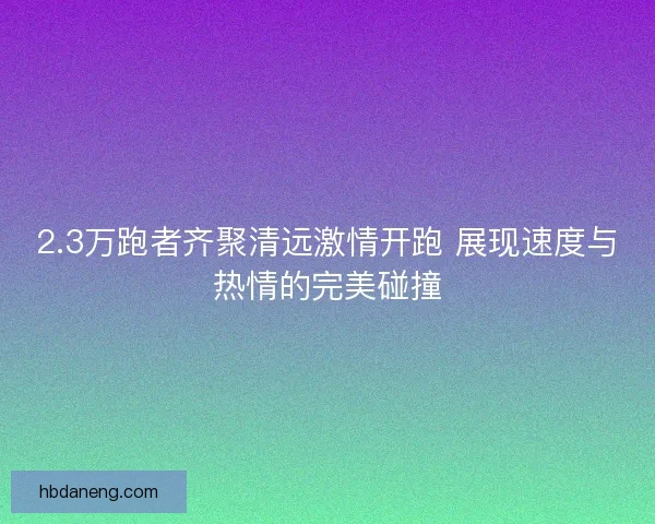 2.3万跑者齐聚清远激情开跑 展现速度与热情的完美碰撞