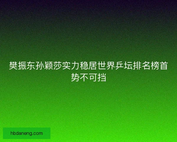 樊振东孙颖莎实力稳居世界乒坛排名榜首势不可挡 樊振东孙颖莎实力稳居世界乒坛排名榜首势不可挡