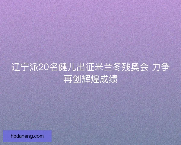 辽宁派20名健儿出征米兰冬残奥会 力争再创辉煌成绩