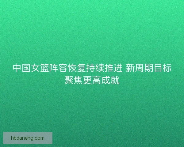 中国女篮阵容恢复持续推进 新周期目标聚焦更高成就