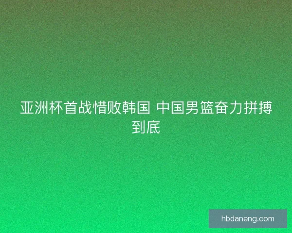 亚洲杯首战惜败韩国 中国男篮奋力拼搏到底