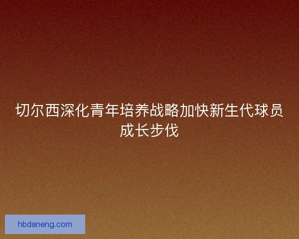 切尔西深化青年培养战略加快新生代球员成长步伐