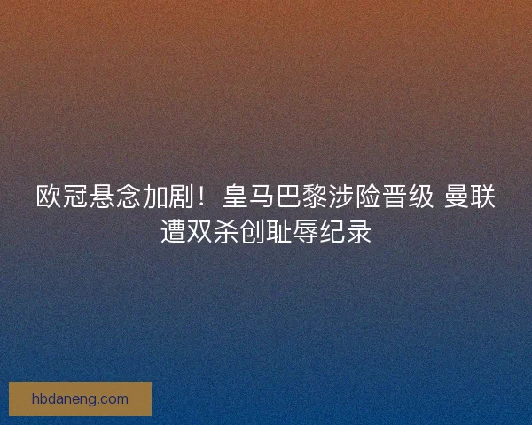 欧冠悬念加剧！皇马巴黎涉险晋级 曼联遭双杀创耻辱纪录