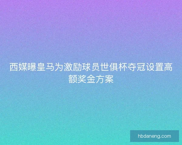 西媒曝皇马为激励球员世俱杯夺冠设置高额奖金方案