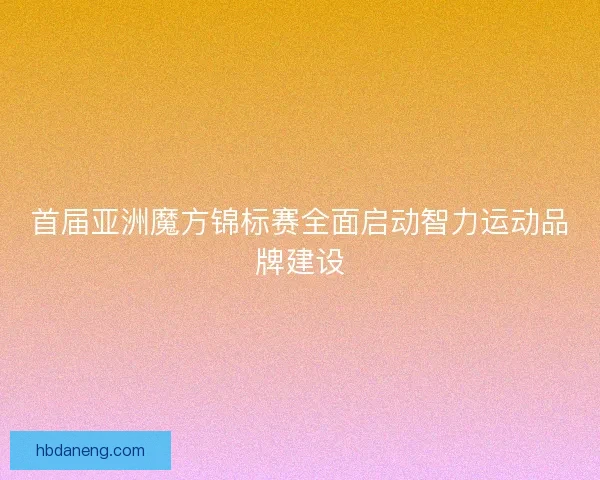 首届亚洲魔方锦标赛全面启动智力运动品牌建设