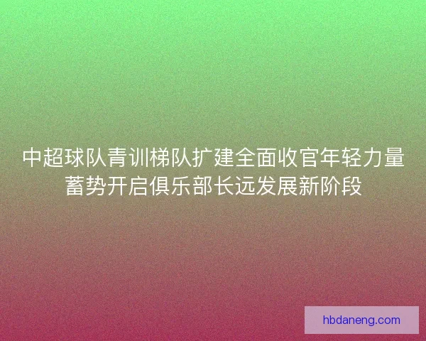 中超球队青训梯队扩建全面收官年轻力量蓄势开启俱乐部长远发展新阶段 中超球队青训梯队扩建全面收官年轻力量蓄势开启俱乐部长远发展新阶段