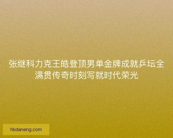 张继科力克王皓登顶男单金牌成就乒坛全满贯传奇时刻写就时代荣光