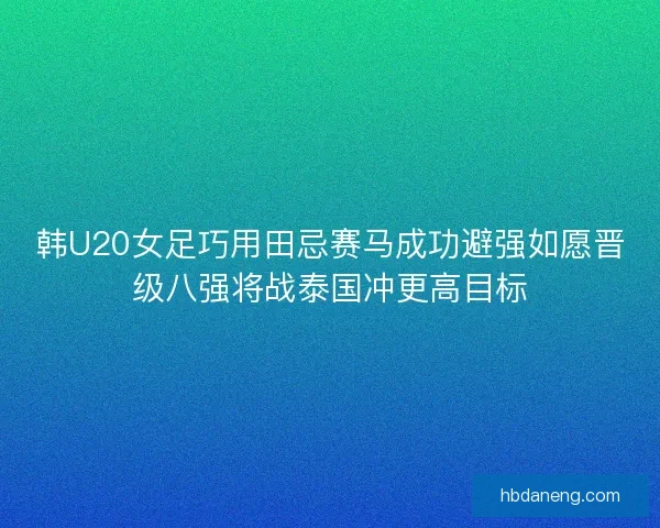 韩U20女足巧用田忌赛马成功避强如愿晋级八强将战泰国冲更高目标