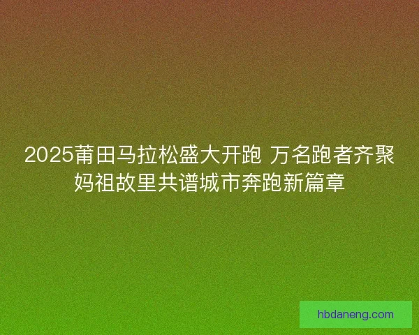 2025莆田马拉松盛大开跑 万名跑者齐聚妈祖故里共谱城市奔跑新篇章 2025莆田马拉松盛大开跑 万名跑者齐聚妈祖故里共谱城市奔跑新篇章