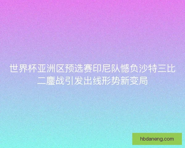 世界杯亚洲区预选赛印尼队憾负沙特三比二鏖战引发出线形势新变局 世界杯亚洲区预选赛印尼队憾负沙特三比二鏖战引发出线形势新变局