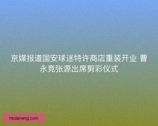 京媒报道国安球迷特许商店重装开业 曹永竞张源出席剪彩仪式 京媒报道国安球迷特许商店重装开业 曹永竞张源出席剪彩仪式