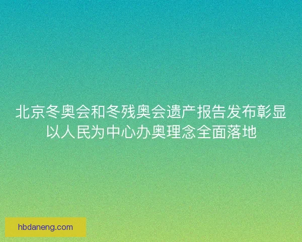北京冬奥会和冬残奥会遗产报告发布彰显以人民为中心办奥理念全面落地 北京冬奥会和冬残奥会遗产报告发布彰显以人民为中心办奥理念全面落地