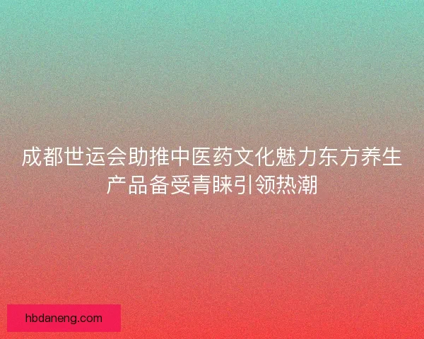 成都世运会助推中医药文化魅力东方养生产品备受青睐引领热潮 成都世运会助推中医药文化魅力东方养生产品备受青睐引领热潮