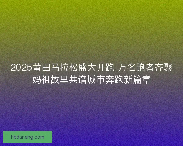2025莆田马拉松盛大开跑 万名跑者齐聚妈祖故里共谱城市奔跑新篇章