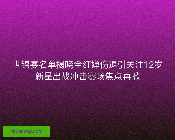 世锦赛名单揭晓全红婵伤退引关注12岁新星出战冲击赛场焦点再掀 世锦赛名单揭晓全红婵伤退引关注12岁新星出战冲击赛场焦点再掀