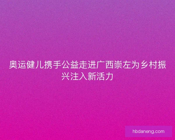 奥运健儿携手公益走进广西崇左为乡村振兴注入新活力 奥运健儿携手公益走进广西崇左为乡村振兴注入新活力