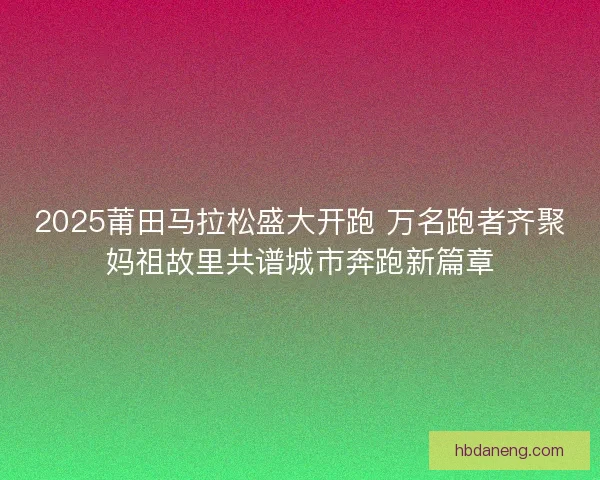 2025莆田马拉松盛大开跑 万名跑者齐聚妈祖故里共谱城市奔跑新篇章 2025莆田马拉松盛大开跑 万名跑者齐聚妈祖故里共谱城市奔跑新篇章