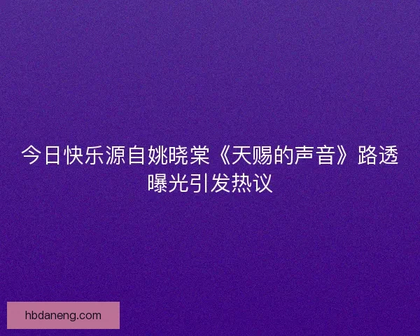 今日快乐源自姚晓棠《天赐的声音》路透曝光引发热议 今日快乐源自姚晓棠《天赐的声音》路透曝光引发热议