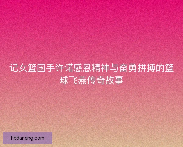 记女篮国手许诺感恩精神与奋勇拼搏的篮球飞燕传奇故事 记女篮国手许诺感恩精神与奋勇拼搏的篮球飞燕传奇故事