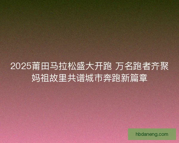 2025莆田马拉松盛大开跑 万名跑者齐聚妈祖故里共谱城市奔跑新篇章
