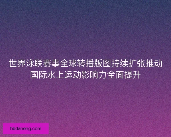 世界泳联赛事全球转播版图持续扩张推动国际水上运动影响力全面提升