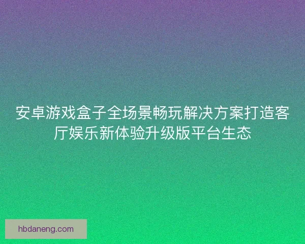 安卓游戏盒子全场景畅玩解决方案打造客厅娱乐新体验升级版平台生态 安卓游戏盒子全场景畅玩解决方案打造客厅娱乐新体验升级版平台生态