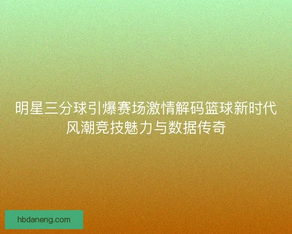 明星三分球引爆赛场激情解码篮球新时代风潮竞技魅力与数据传奇